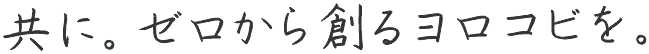 共に。ゼロから創るヨロコビを。